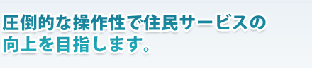 “圧倒的な操作性で住民サービスの向上を目指します。