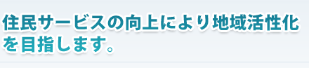 住民サービスの向上により地域活性化を目指します。