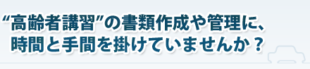 “高齢者講習”の書類作成や管理に、時間と手間を掛けていませんか？